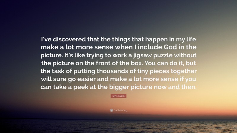 Lynn Austin Quote: “I’ve discovered that the things that happen in my life make a lot more sense when I include God in the picture. It’s like trying to work a jigsaw puzzle without the picture on the front of the box. You can do it, but the task of putting thousands of tiny pieces together will sure go easier and make a lot more sense if you can take a peek at the bigger picture now and then.”