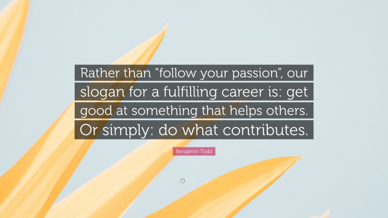 Benjamin Todd Quote: “Rather than “follow your passion”, our slogan for a fulfilling career is: get good at something that helps others. Or simply: do what contributes.”