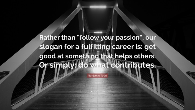 Benjamin Todd Quote: “Rather than “follow your passion”, our slogan for a fulfilling career is: get good at something that helps others. Or simply: do what contributes.”