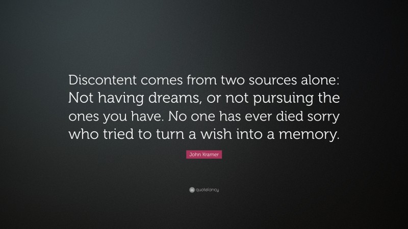 John Kramer Quote: “Discontent comes from two sources alone: Not having dreams, or not pursuing the ones you have. No one has ever died sorry who tried to turn a wish into a memory.”