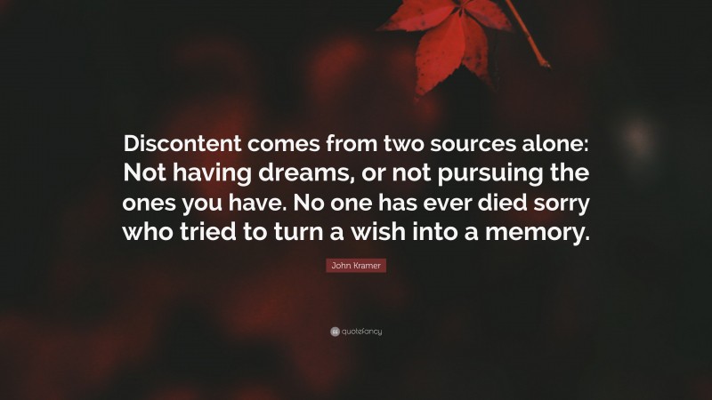 John Kramer Quote: “Discontent comes from two sources alone: Not having dreams, or not pursuing the ones you have. No one has ever died sorry who tried to turn a wish into a memory.”