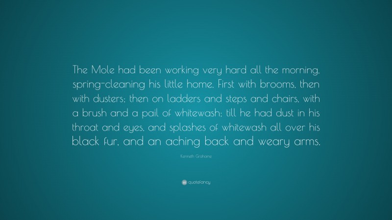 Kenneth Grahame Quote: “The Mole had been working very hard all the morning, spring-cleaning his little home. First with brooms, then with dusters; then on ladders and steps and chairs, with a brush and a pail of whitewash; till he had dust in his throat and eyes, and splashes of whitewash all over his black fur, and an aching back and weary arms.”