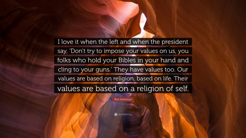 Rick Santorum Quote: “I love it when the left and when the president say, ‘Don’t try to impose your values on us, you folks who hold your Bibles in your hand and cling to your guns.’ They have values too. Our values are based on religion, based on life. Their values are based on a religion of self.”