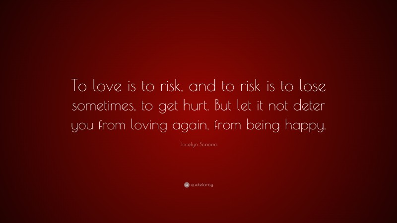 Jocelyn Soriano Quote: “To love is to risk, and to risk is to lose sometimes, to get hurt. But let it not deter you from loving again, from being happy.”