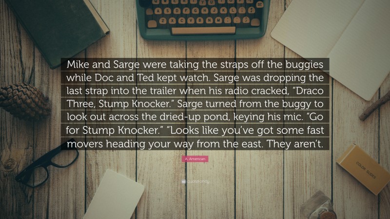 A. American Quote: “Mike and Sarge were taking the straps off the buggies while Doc and Ted kept watch. Sarge was dropping the last strap into the trailer when his radio cracked, “Draco Three, Stump Knocker.” Sarge turned from the buggy to look out across the dried-up pond, keying his mic. “Go for Stump Knocker.” “Looks like you’ve got some fast movers heading your way from the east. They aren’t.”