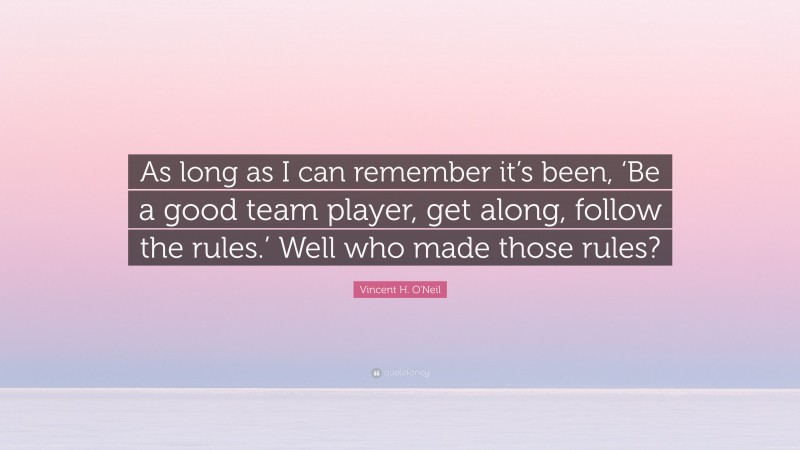 Vincent H. O'Neil Quote: “As long as I can remember it’s been, ‘Be a good team player, get along, follow the rules.’ Well who made those rules?”