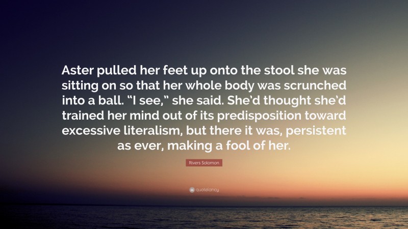 Rivers Solomon Quote: “Aster pulled her feet up onto the stool she was sitting on so that her whole body was scrunched into a ball. “I see,” she said. She’d thought she’d trained her mind out of its predisposition toward excessive literalism, but there it was, persistent as ever, making a fool of her.”