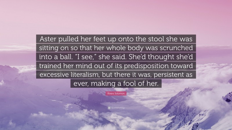 Rivers Solomon Quote: “Aster pulled her feet up onto the stool she was sitting on so that her whole body was scrunched into a ball. “I see,” she said. She’d thought she’d trained her mind out of its predisposition toward excessive literalism, but there it was, persistent as ever, making a fool of her.”