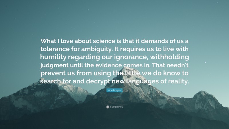 Ann Druyan Quote: “What I love about science is that it demands of us a tolerance for ambiguity. It requires us to live with humility regarding our ignorance, withholding judgment until the evidence comes in. That needn’t prevent us from using the little we do know to search for and decrypt new languages of reality.”