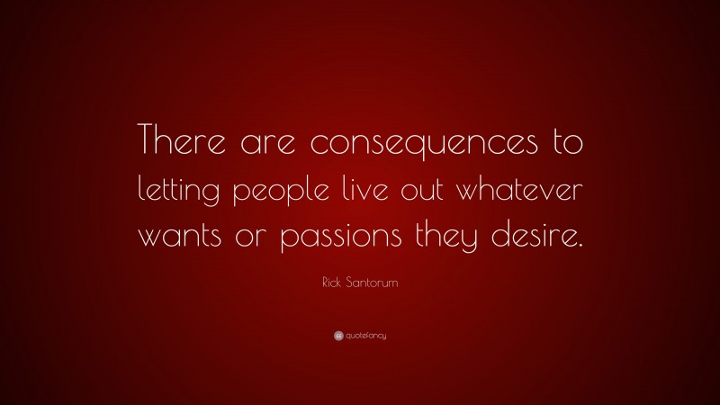Rick Santorum Quote: “There are consequences to letting people live out whatever wants or passions they desire.”