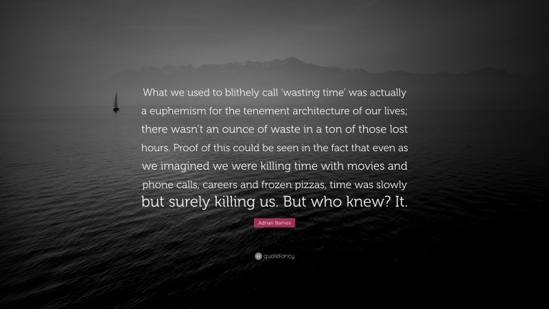 Adrian Barnes Quote: “What we used to blithely call ‘wasting time’ was actually a euphemism for the tenement architecture of our lives; there wasn’t an ounce of waste in a ton of those lost hours. Proof of this could be seen in the fact that even as we imagined we were killing time with movies and phone calls, careers and frozen pizzas, time was slowly but surely killing us. But who knew? It.”