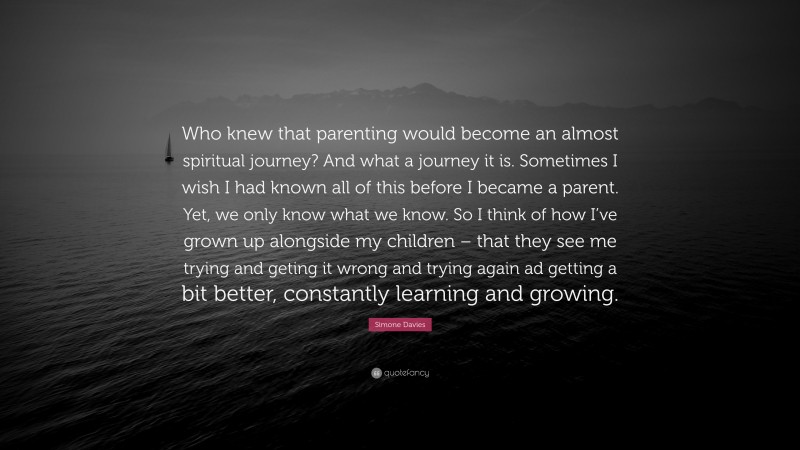 Simone Davies Quote: “Who knew that parenting would become an almost spiritual journey? And what a journey it is. Sometimes I wish I had known all of this before I became a parent. Yet, we only know what we know. So I think of how I’ve grown up alongside my children – that they see me trying and geting it wrong and trying again ad getting a bit better, constantly learning and growing.”