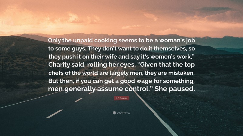 K.F. Breene Quote: “Only the unpaid cooking seems to be a woman’s job to some guys. They don’t want to do it themselves, so they push it on their wife and say it’s women’s work,” Charity said, rolling her eyes. “Given that the top chefs of the world are largely men, they are mistaken. But then, if you can get a good wage for something, men generally assume control.” She paused.”