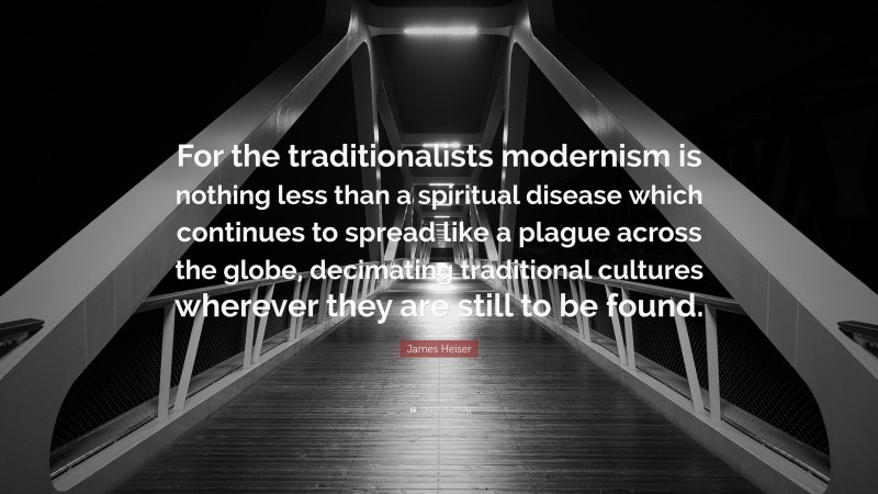 James Heiser Quote: “For the traditionalists modernism is nothing less than a spiritual disease which continues to spread like a plague across the globe, decimating traditional cultures wherever they are still to be found.”