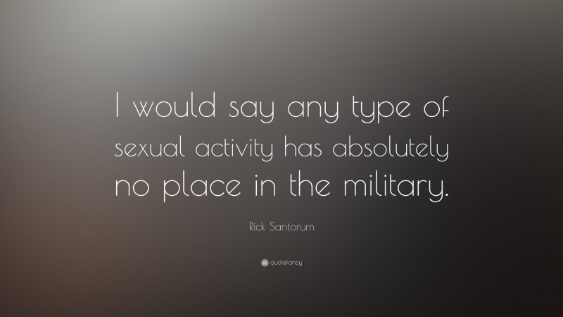 Rick Santorum Quote: “I would say any type of sexual activity has absolutely no place in the military.”