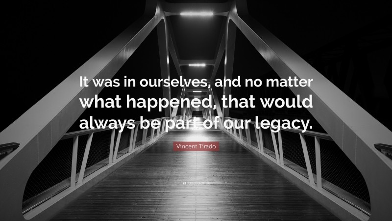 Vincent Tirado Quote: “It was in ourselves, and no matter what happened, that would always be part of our legacy.”