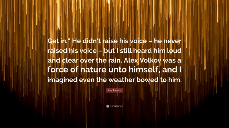 Ana Huang Quote: “Get in.” He didn’t raise his voice – he never raised his voice – but I still heard him loud and clear over the rain. Alex Volkov was a force of nature unto himself, and I imagined even the weather bowed to him.”