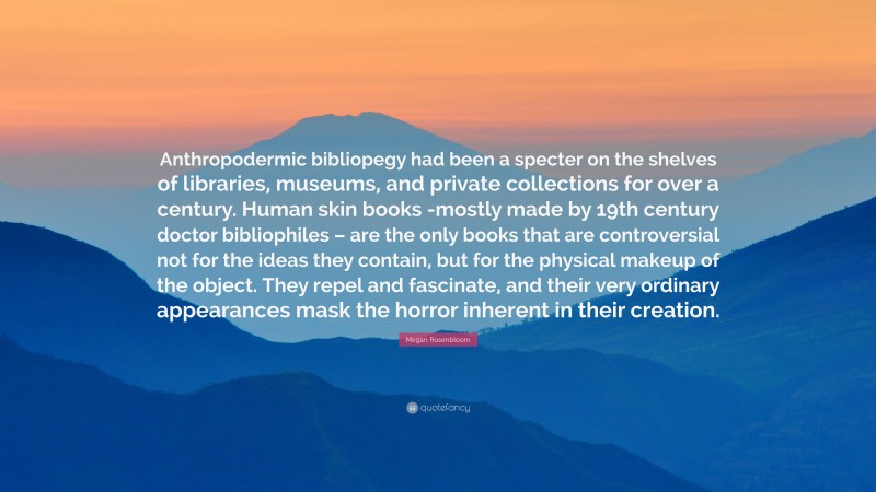 Megan Rosenbloom Quote: “Anthropodermic bibliopegy had been a specter on the shelves of libraries, museums, and private collections for over a century. Human skin books -mostly made by 19th century doctor bibliophiles – are the only books that are controversial not for the ideas they contain, but for the physical makeup of the object. They repel and fascinate, and their very ordinary appearances mask the horror inherent in their creation.”