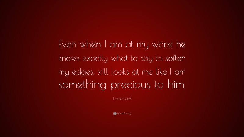 Emma Lord Quote: “Even when I am at my worst he knows exactly what to say to soften my edges, still looks at me like I am something precious to him.”