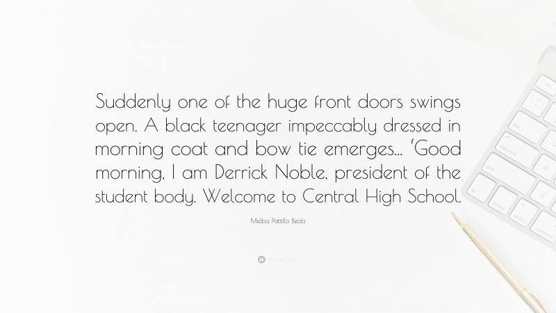 Melba Pattillo Beals Quote: “Suddenly one of the huge front doors swings open. A black teenager impeccably dressed in morning coat and bow tie emerges... ‘Good morning, I am Derrick Noble, president of the student body. Welcome to Central High School.”