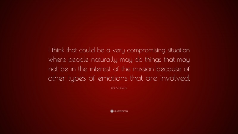 Rick Santorum Quote: “I think that could be a very compromising situation where people naturally may do things that may not be in the interest of the mission because of other types of emotions that are involved.”
