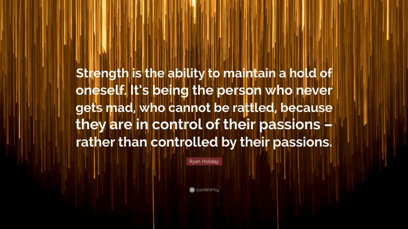 Ryan Holiday Quote: “Strength is the ability to maintain a hold of oneself. It’s being the person who never gets mad, who cannot be rattled, because they are in control of their passions – rather than controlled by their passions.”