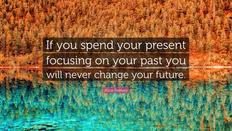 Alice Feeney Quote: “If you spend your present focusing on your past you will never change your future.”