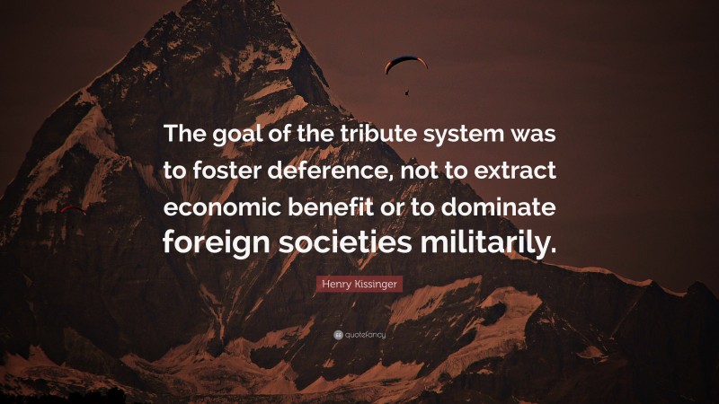 Henry Kissinger Quote: “The goal of the tribute system was to foster deference, not to extract economic benefit or to dominate foreign societies militarily.”