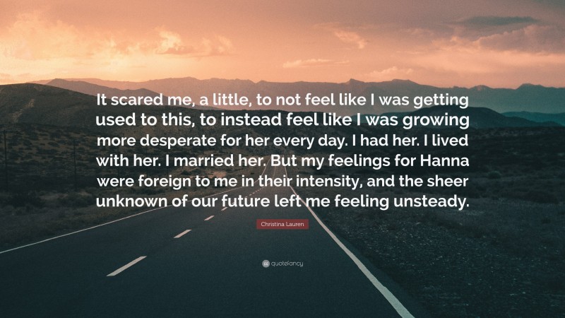 Christina Lauren Quote: “It scared me, a little, to not feel like I was getting used to this, to instead feel like I was growing more desperate for her every day. I had her. I lived with her. I married her. But my feelings for Hanna were foreign to me in their intensity, and the sheer unknown of our future left me feeling unsteady.”