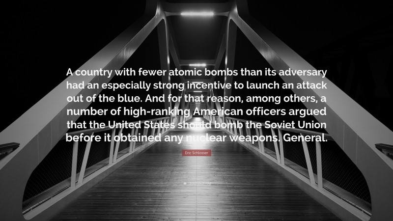 Eric Schlosser Quote: “A country with fewer atomic bombs than its adversary had an especially strong incentive to launch an attack out of the blue. And for that reason, among others, a number of high-ranking American officers argued that the United States should bomb the Soviet Union before it obtained any nuclear weapons. General.”