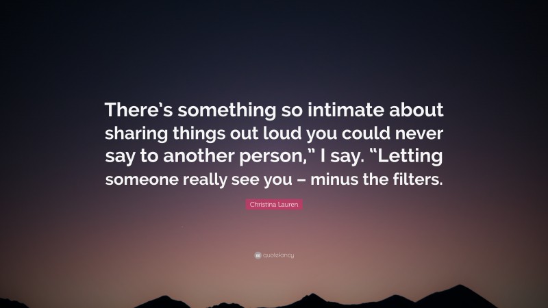 Christina Lauren Quote: “There’s something so intimate about sharing things out loud you could never say to another person,” I say. “Letting someone really see you – minus the filters.”