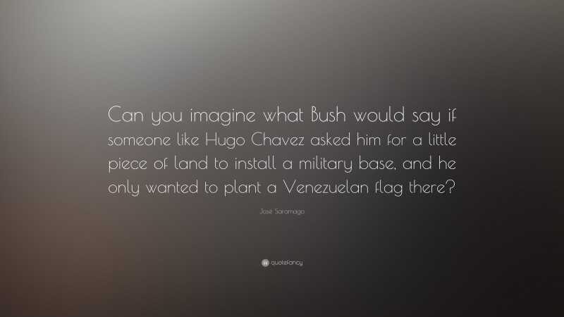 José Saramago Quote: “Can you imagine what Bush would say if someone like Hugo Chavez asked him for a little piece of land to install a military base, and he only wanted to plant a Venezuelan flag there?”