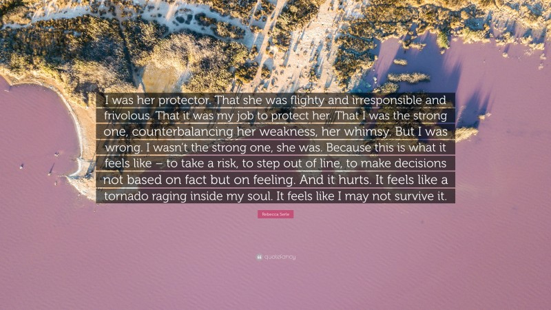 Rebecca Serle Quote: “I was her protector. That she was flighty and irresponsible and frivolous. That it was my job to protect her. That I was the strong one, counterbalancing her weakness, her whimsy. But I was wrong. I wasn’t the strong one, she was. Because this is what it feels like – to take a risk, to step out of line, to make decisions not based on fact but on feeling. And it hurts. It feels like a tornado raging inside my soul. It feels like I may not survive it.”