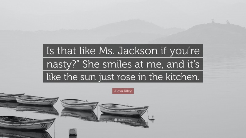 Alexa Riley Quote: “Is that like Ms. Jackson if you’re nasty?” She smiles at me, and it’s like the sun just rose in the kitchen.”