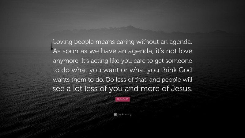 Bob Goff Quote: “Loving people means caring without an agenda. As soon as we have an agenda, it’s not love anymore. It’s acting like you care to get someone to do what you want or what you think God wants them to do. Do less of that, and people will see a lot less of you and more of Jesus.”
