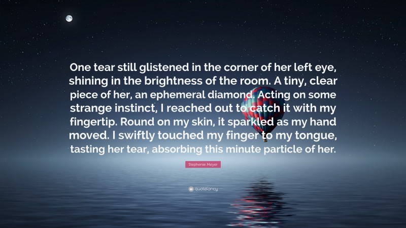 Stephenie Meyer Quote: “One tear still glistened in the corner of her left eye, shining in the brightness of the room. A tiny, clear piece of her, an ephemeral diamond. Acting on some strange instinct, I reached out to catch it with my fingertip. Round on my skin, it sparkled as my hand moved. I swiftly touched my finger to my tongue, tasting her tear, absorbing this minute particle of her.”