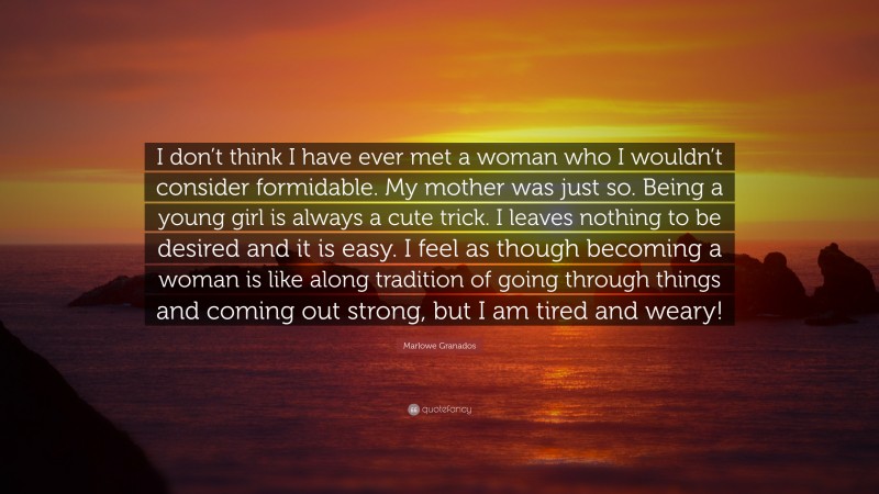 Marlowe Granados Quote: “I don’t think I have ever met a woman who I wouldn’t consider formidable. My mother was just so. Being a young girl is always a cute trick. I leaves nothing to be desired and it is easy. I feel as though becoming a woman is like along tradition of going through things and coming out strong, but I am tired and weary!”