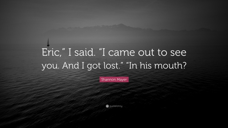 Shannon Mayer Quote: “Eric,” I said. “I came out to see you. And I got lost.” “In his mouth?”