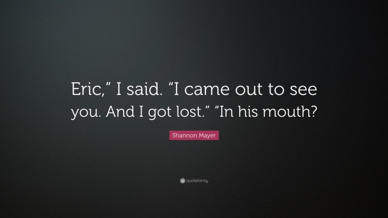 Shannon Mayer Quote: “Eric,” I said. “I came out to see you. And I got lost.” “In his mouth?”