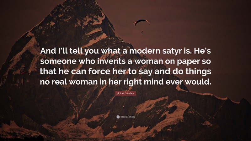 John Fowles Quote: “And I’ll tell you what a modern satyr is. He’s someone who invents a woman on paper so that he can force her to say and do things no real woman in her right mind ever would.”