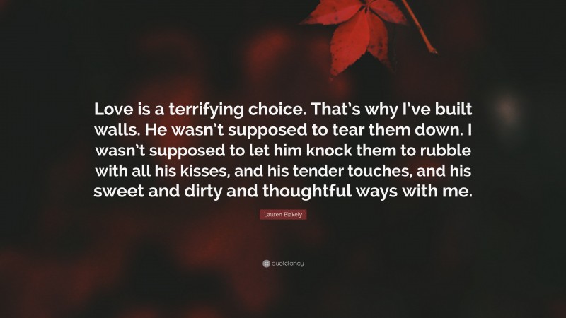 Lauren Blakely Quote: “Love is a terrifying choice. That’s why I’ve built walls. He wasn’t supposed to tear them down. I wasn’t supposed to let him knock them to rubble with all his kisses, and his tender touches, and his sweet and dirty and thoughtful ways with me.”