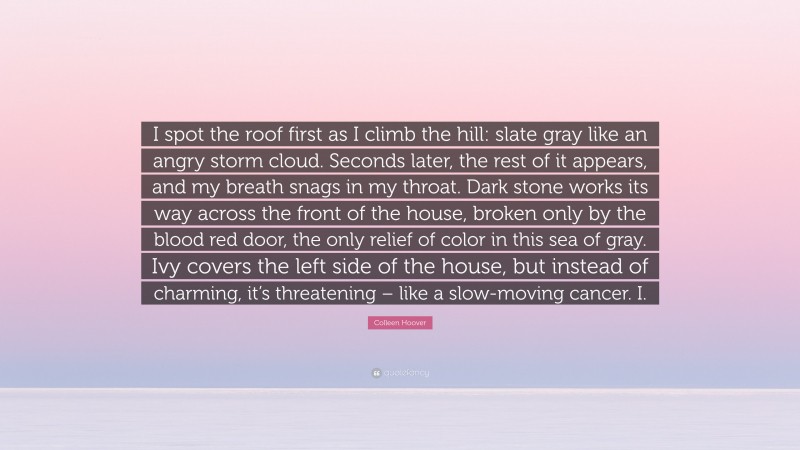 Colleen Hoover Quote: “I spot the roof first as I climb the hill: slate gray like an angry storm cloud. Seconds later, the rest of it appears, and my breath snags in my throat. Dark stone works its way across the front of the house, broken only by the blood red door, the only relief of color in this sea of gray. Ivy covers the left side of the house, but instead of charming, it’s threatening – like a slow-moving cancer. I.”