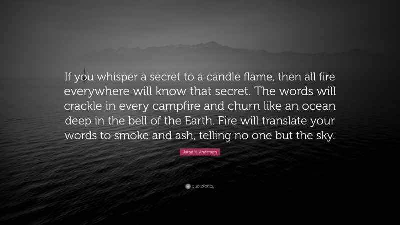 Jarod K. Anderson Quote: “If you whisper a secret to a candle flame, then all fire everywhere will know that secret. The words will crackle in every campfire and churn like an ocean deep in the bell of the Earth. Fire will translate your words to smoke and ash, telling no one but the sky.”