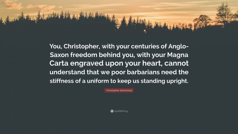 Christopher Isherwood Quote: “You, Christopher, with your centuries of Anglo-Saxon freedom behind you, with your Magna Carta engraved upon your heart, cannot understand that we poor barbarians need the stiffness of a uniform to keep us standing upright.”
