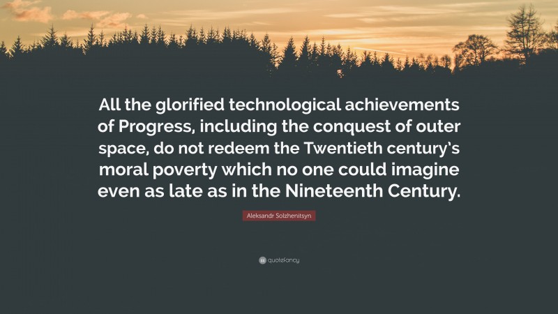 Aleksandr Solzhenitsyn Quote: “All the glorified technological achievements of Progress, including the conquest of outer space, do not redeem the Twentieth century’s moral poverty which no one could imagine even as late as in the Nineteenth Century.”