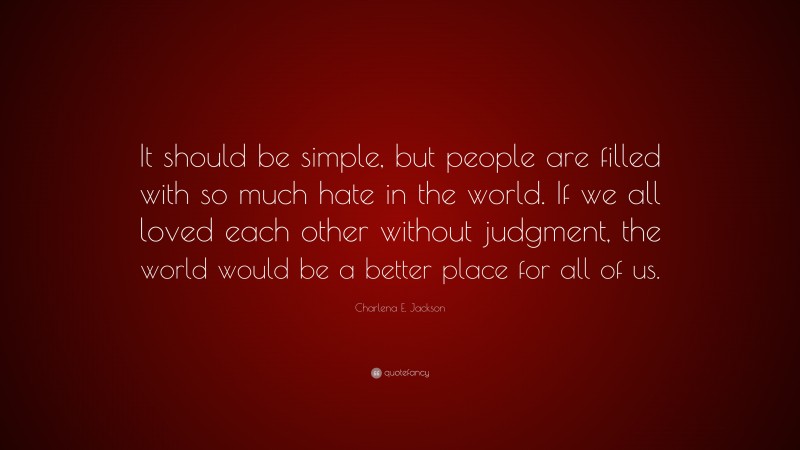 Charlena E. Jackson Quote: “It should be simple, but people are filled with so much hate in the world. If we all loved each other without judgment, the world would be a better place for all of us.”