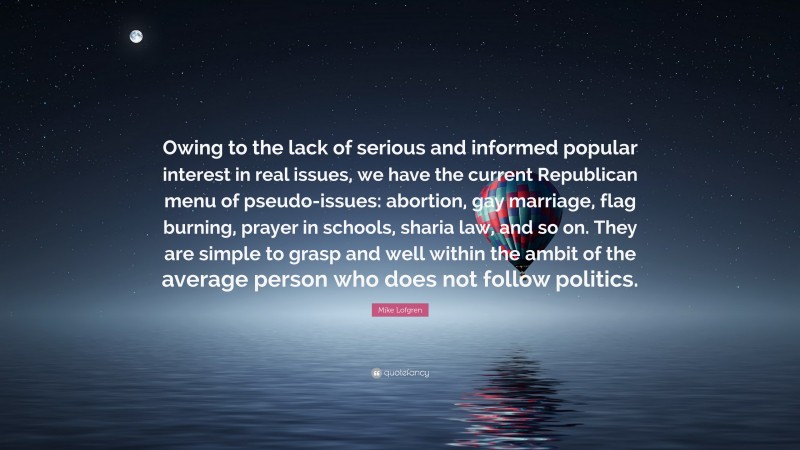 Mike Lofgren Quote: “Owing to the lack of serious and informed popular interest in real issues, we have the current Republican menu of pseudo-issues: abortion, gay marriage, flag burning, prayer in schools, sharia law, and so on. They are simple to grasp and well within the ambit of the average person who does not follow politics.”