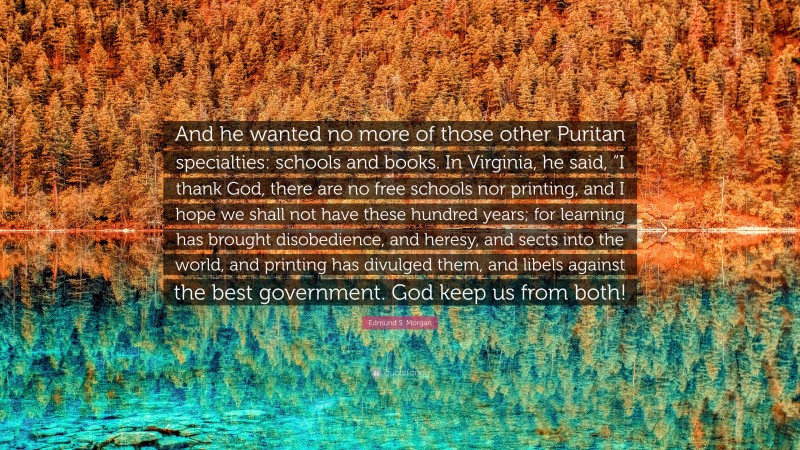 Edmund S. Morgan Quote: “And he wanted no more of those other Puritan specialties: schools and books. In Virginia, he said, “I thank God, there are no free schools nor printing, and I hope we shall not have these hundred years; for learning has brought disobedience, and heresy, and sects into the world, and printing has divulged them, and libels against the best government. God keep us from both!”