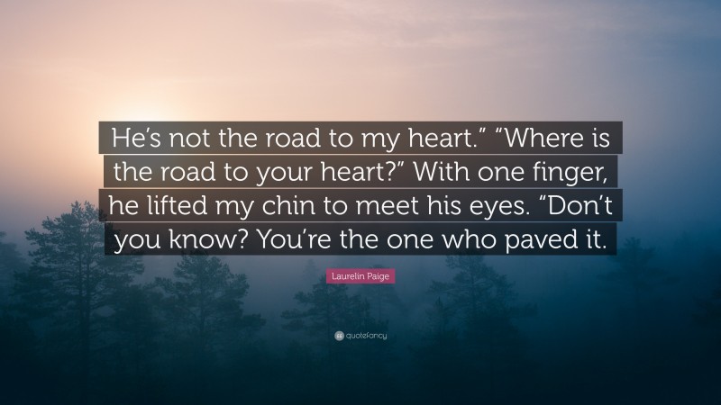 Laurelin Paige Quote: “He’s not the road to my heart.” “Where is the road to your heart?” With one finger, he lifted my chin to meet his eyes. “Don’t you know? You’re the one who paved it.”
