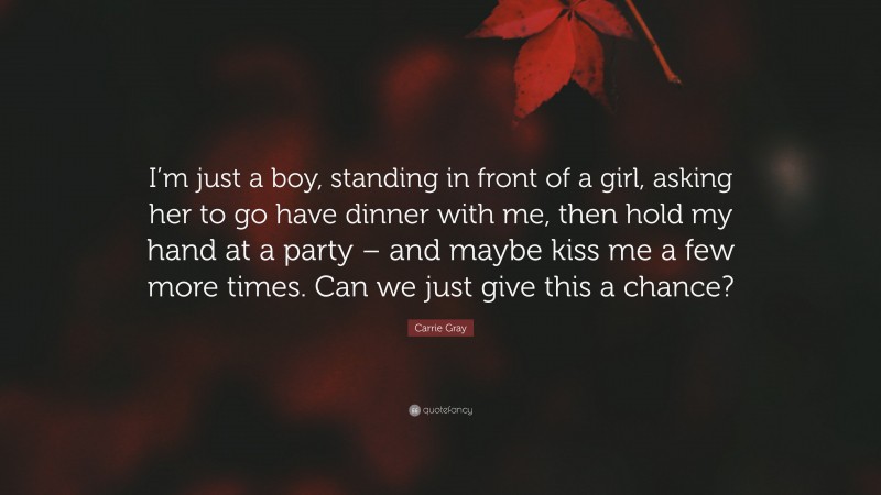 Carrie Gray Quote: “I’m just a boy, standing in front of a girl, asking her to go have dinner with me, then hold my hand at a party – and maybe kiss me a few more times. Can we just give this a chance?”